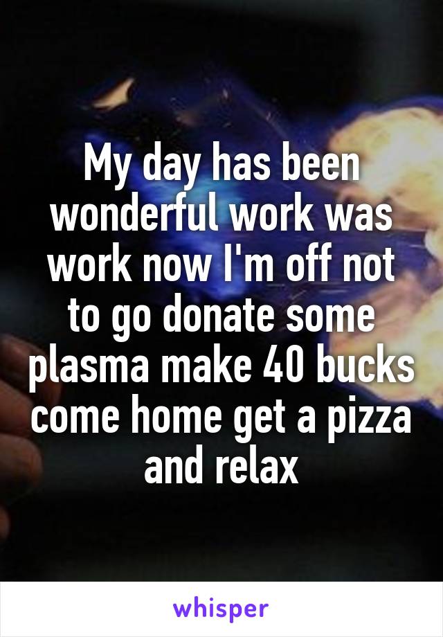 My day has been wonderful work was work now I'm off not to go donate some plasma make 40 bucks come home get a pizza and relax