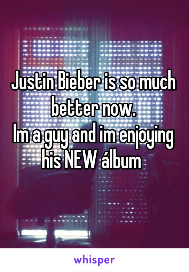 Justin Bieber is so much better now.
Im a guy and im enjoying his NEW álbum 