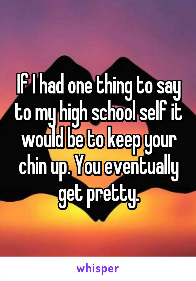 If I had one thing to say to my high school self it would be to keep your chin up. You eventually get pretty.