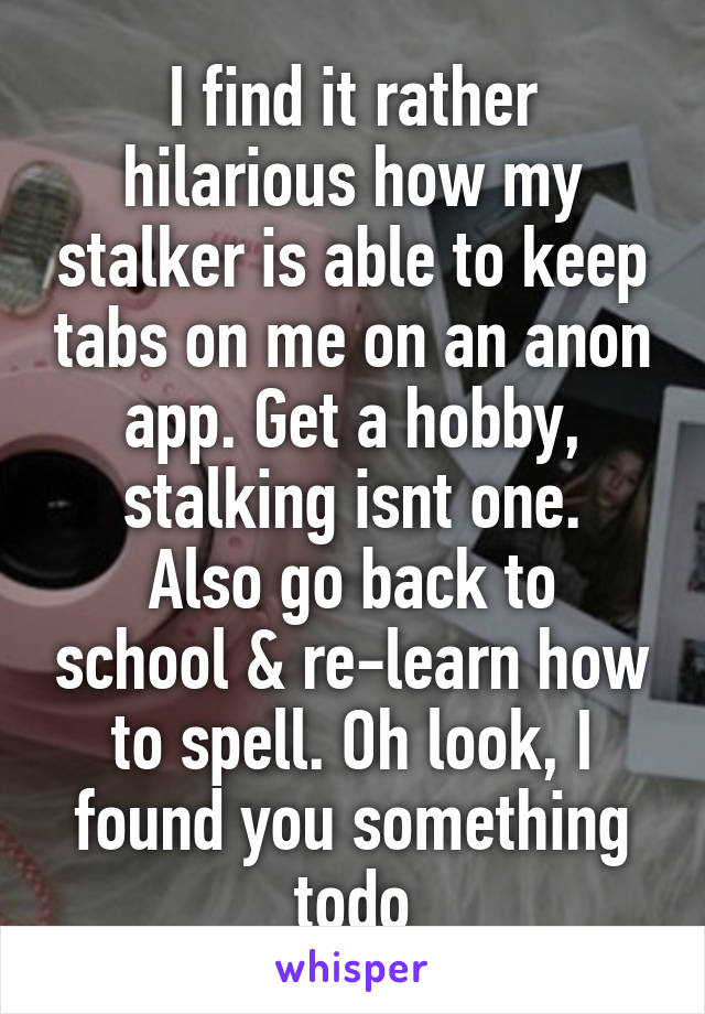 I find it rather hilarious how my stalker is able to keep tabs on me on an anon app. Get a hobby, stalking isnt one.
Also go back to school & re-learn how to spell. Oh look, I found you something todo