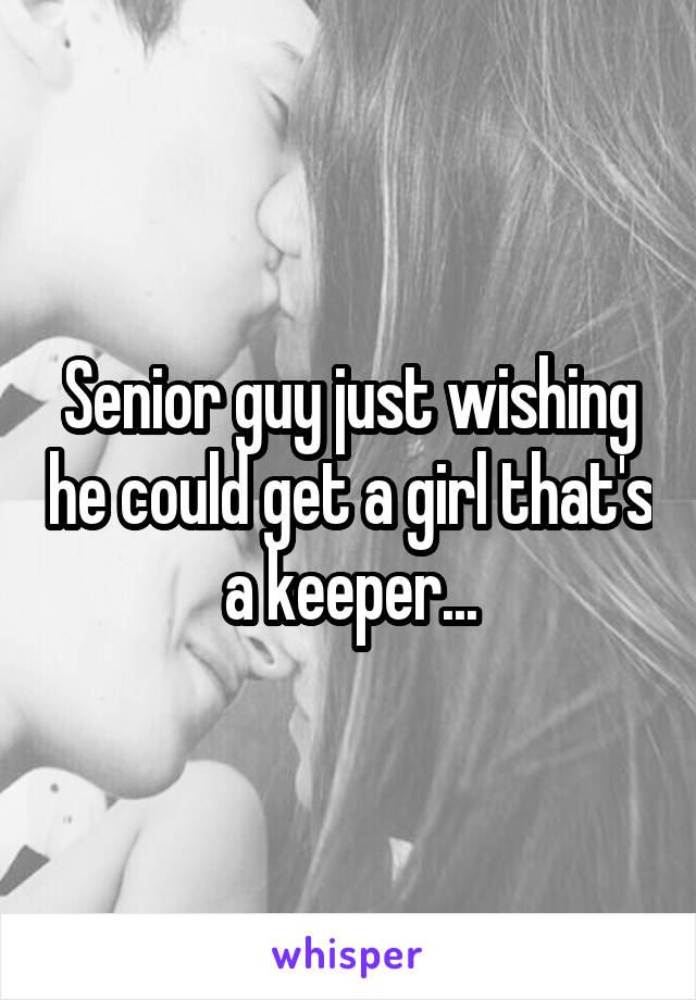 Senior guy just wishing he could get a girl that's a keeper...