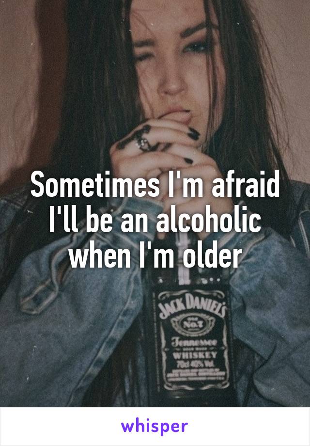 Sometimes I'm afraid
I'll be an alcoholic
when I'm older