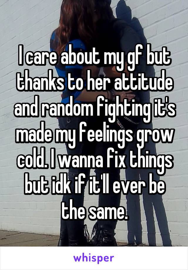 I care about my gf but thanks to her attitude and random fighting it's made my feelings grow cold. I wanna fix things but idk if it'll ever be the same.