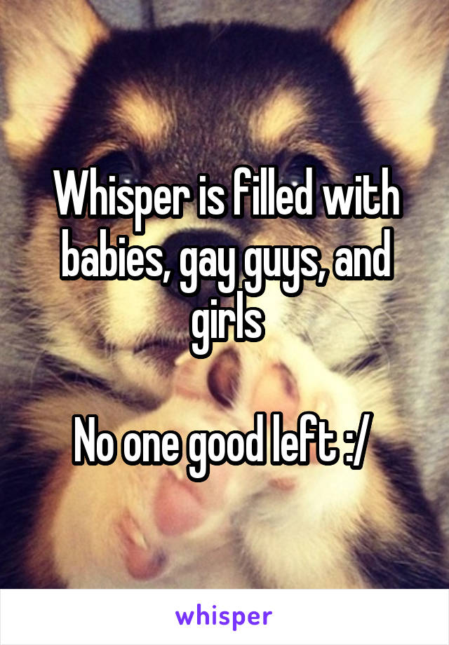 Whisper is filled with babies, gay guys, and girls

No one good left :/ 
