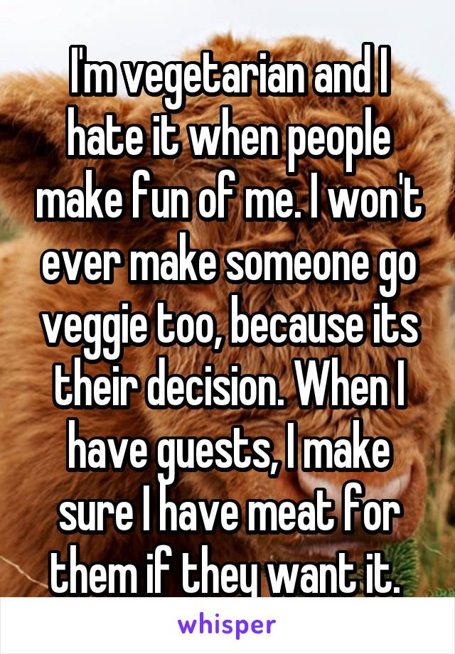 I'm vegetarian and I hate it when people make fun of me. I won't ever make someone go veggie too, because its their decision. When I have guests, I make sure I have meat for them if they want it. 