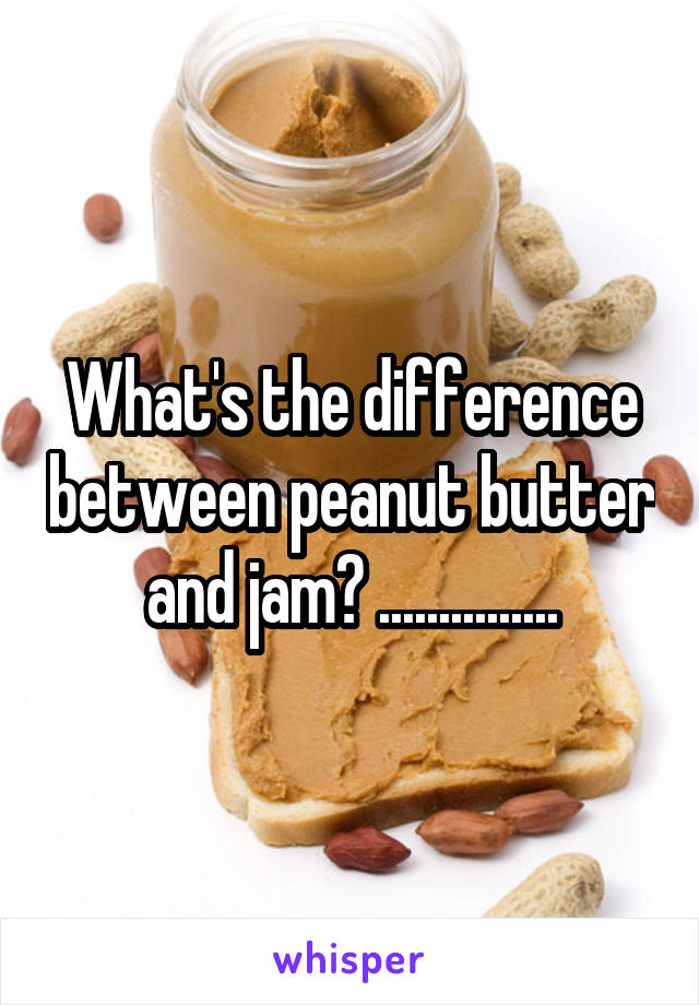 What's the difference between peanut butter and jam? ...............