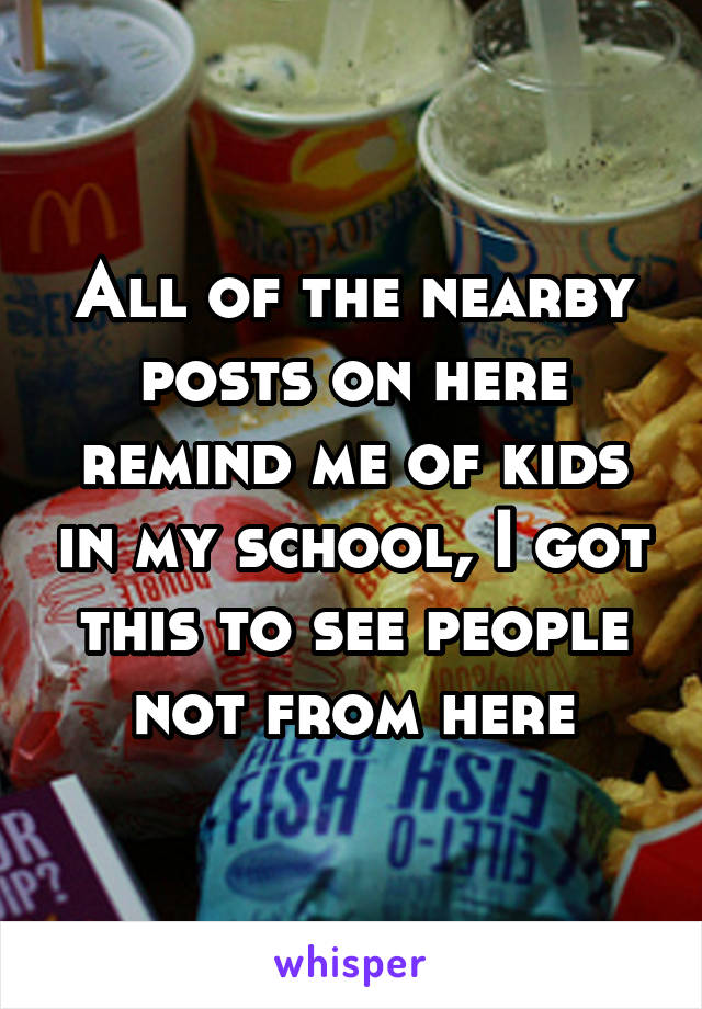 All of the nearby posts on here remind me of kids in my school, I got this to see people not from here