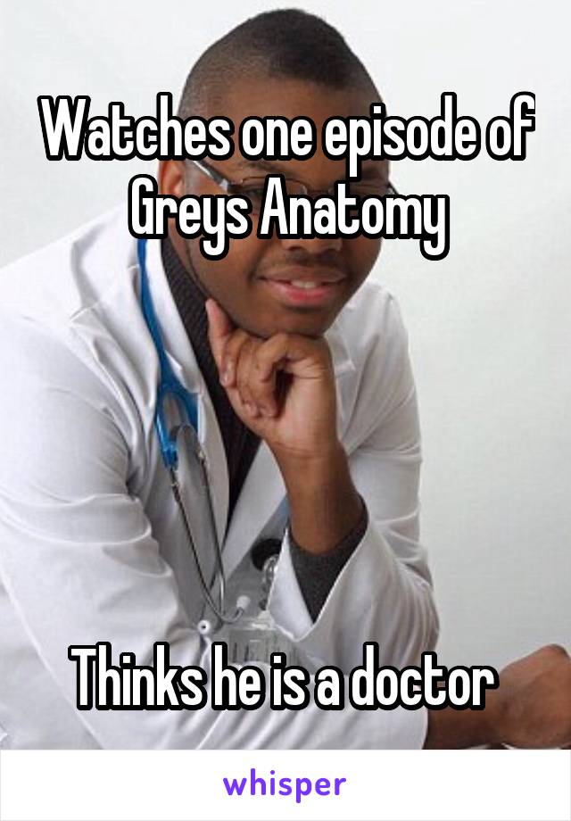 Watches one episode of Greys Anatomy





Thinks he is a doctor 