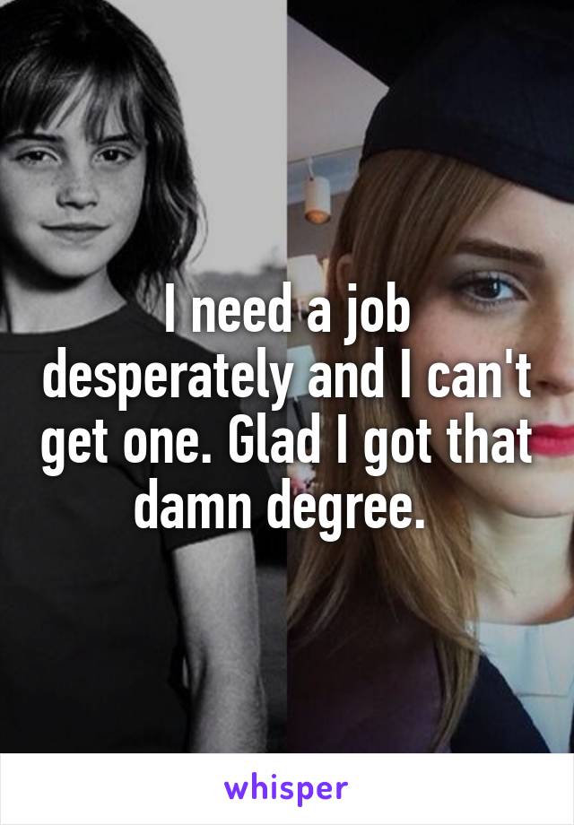 I need a job desperately and I can't get one. Glad I got that damn degree. 