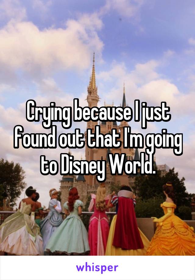 Crying because I just found out that I'm going to Disney World.