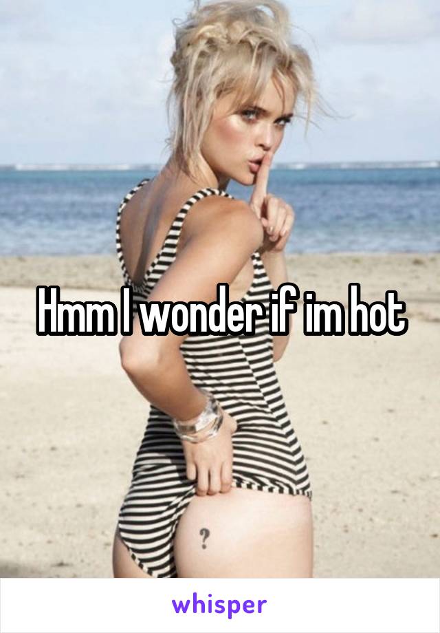 Hmm I wonder if im hot