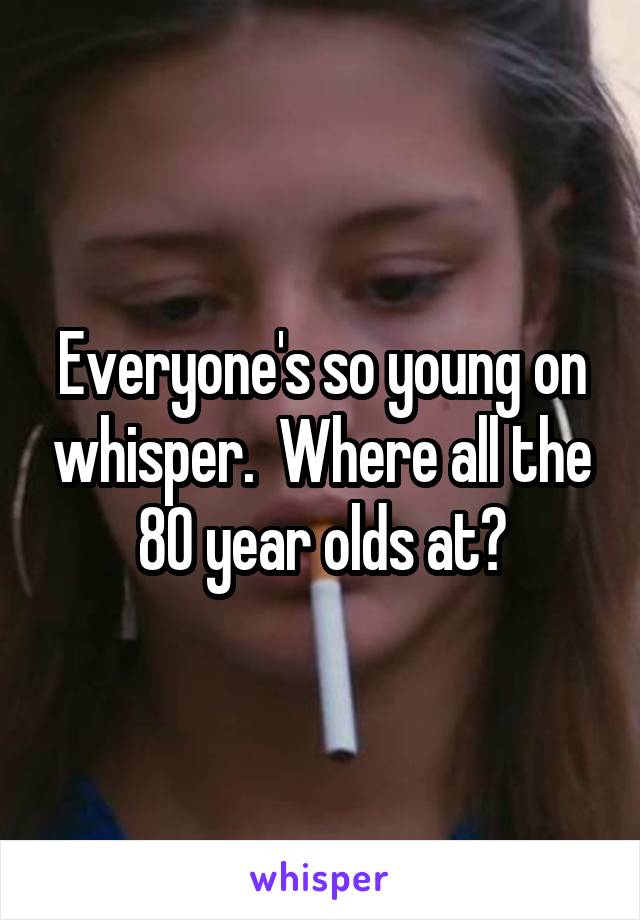 Everyone's so young on whisper.  Where all the 80 year olds at?