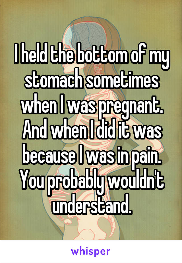 I held the bottom of my stomach sometimes when I was pregnant. And when I did it was because I was in pain. You probably wouldn't understand.