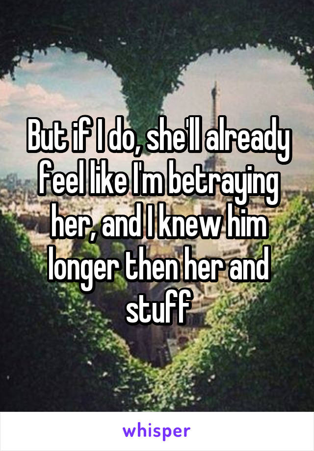 But if I do, she'll already feel like I'm betraying her, and I knew him longer then her and stuff