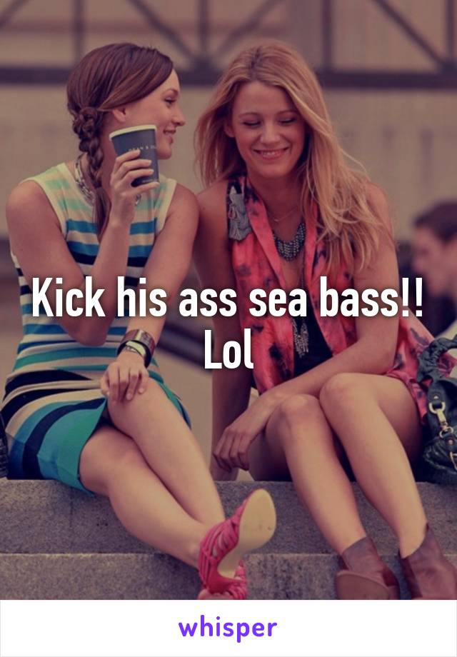 Kick his ass sea bass!! Lol