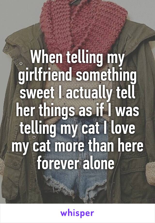 When telling my girlfriend something sweet I actually tell her things as if I was telling my cat I love my cat more than here forever alone 