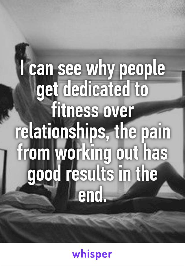 I can see why people get dedicated to fitness over relationships, the pain from working out has good results in the end.