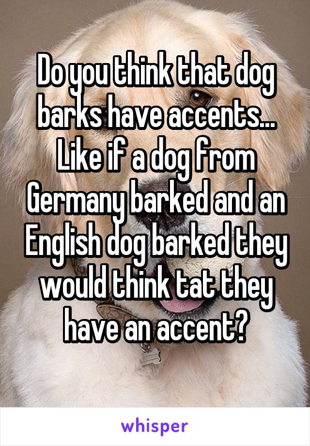 Do you think that dog barks have accents... Like if a dog from Germany barked and an English dog barked they would think tat they have an accent?
 