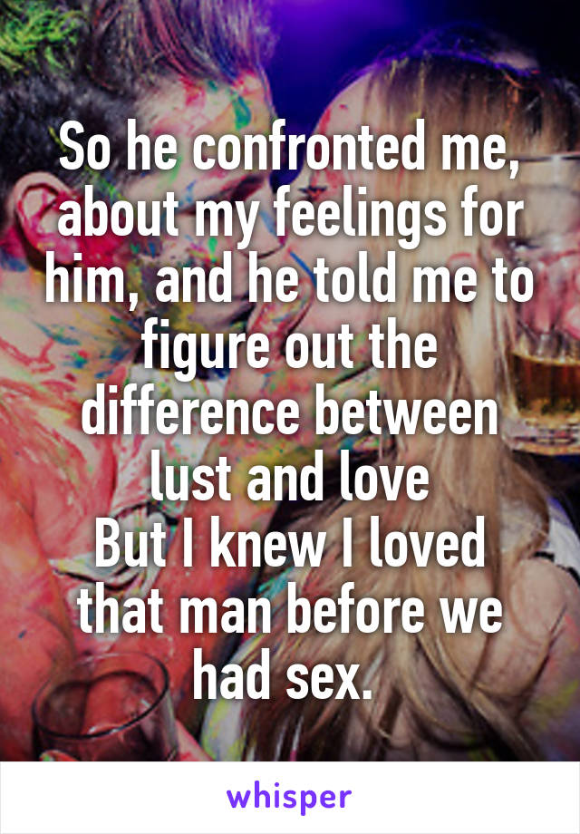 So he confronted me, about my feelings for him, and he told me to figure out the difference between lust and love
But I knew I loved that man before we had sex. 