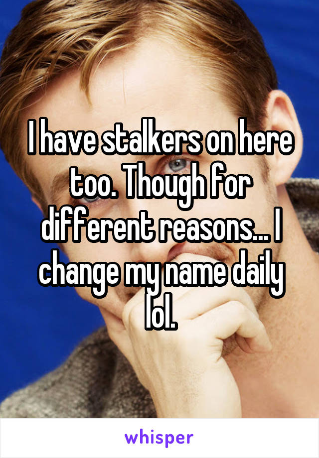 I have stalkers on here too. Though for different reasons... I change my name daily lol.