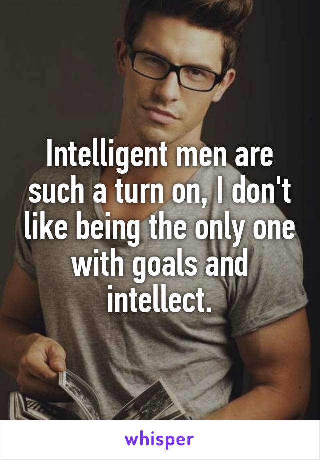 Intelligent men are such a turn on, I don't like being the only one with goals and intellect.