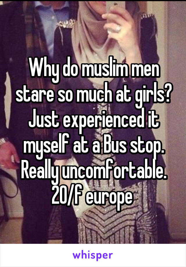 Why do muslim men stare so much at girls? Just experienced it myself at a Bus stop. Really uncomfortable. 20/f europe 