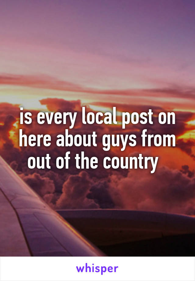 is every local post on here about guys from out of the country  