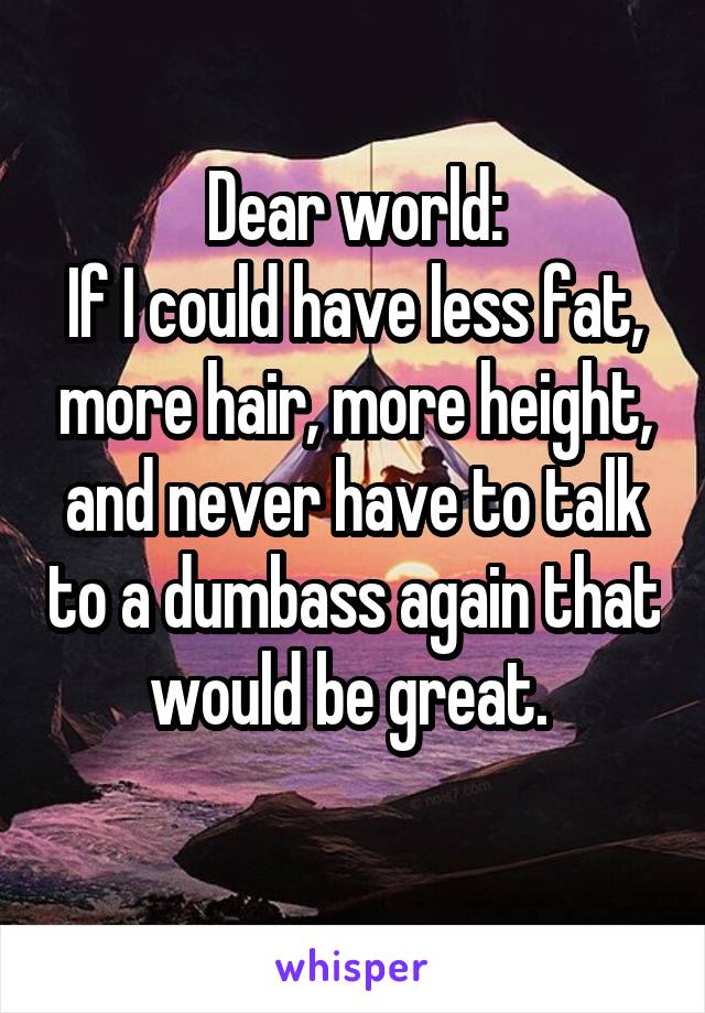 Dear world:
If I could have less fat, more hair, more height, and never have to talk to a dumbass again that would be great. 
