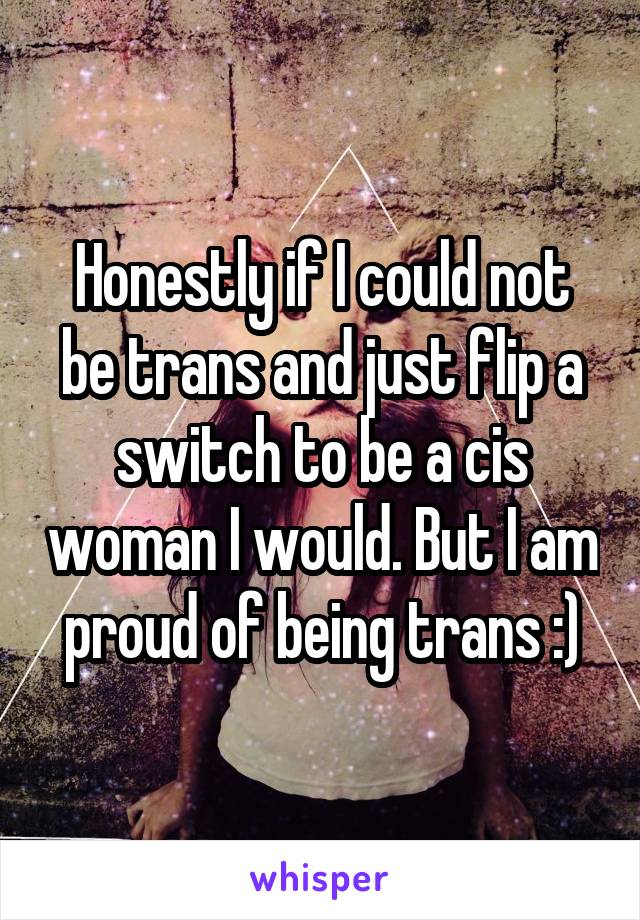 Honestly if I could not be trans and just flip a switch to be a cis woman I would. But I am proud of being trans :)