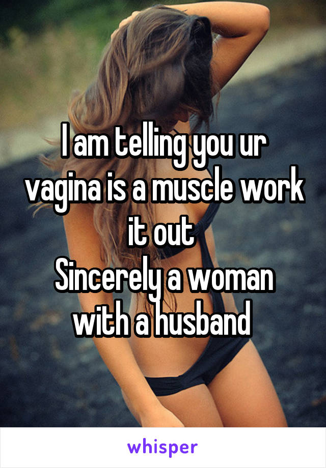 I am telling you ur vagina is a muscle work it out 
Sincerely a woman with a husband 