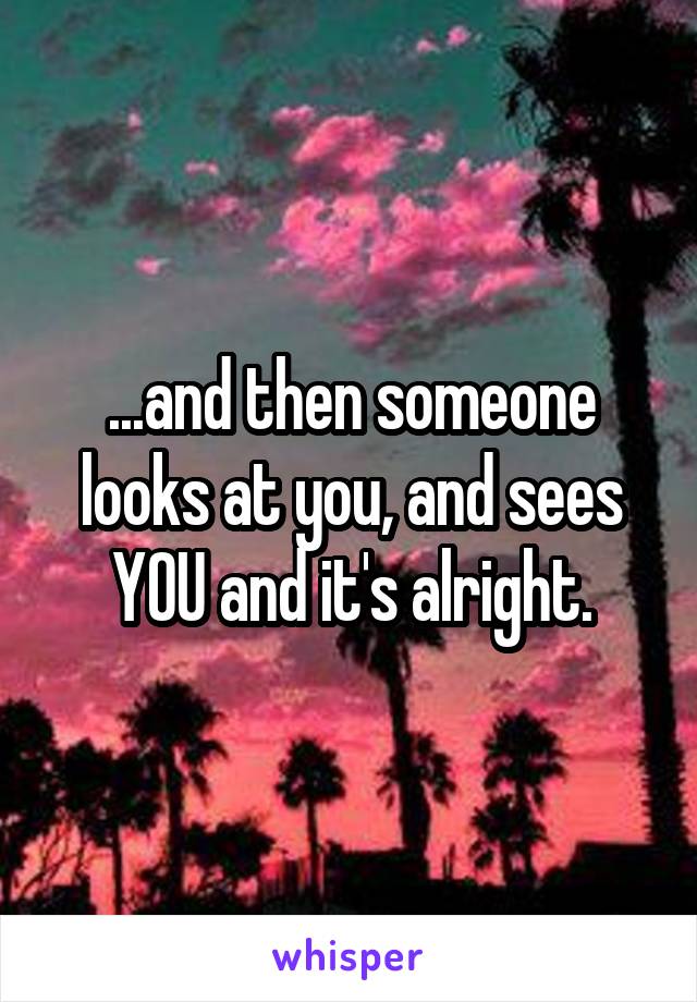 ...and then someone looks at you, and sees YOU and it's alright.