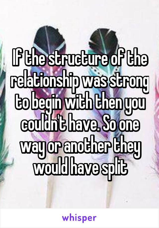 If the structure of the relationship was strong to begin with then you couldn't have. So one way or another they would have split