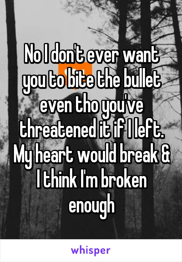 No I don't ever want you to bite the bullet even tho you've threatened it if I left. My heart would break & I think I'm broken enough