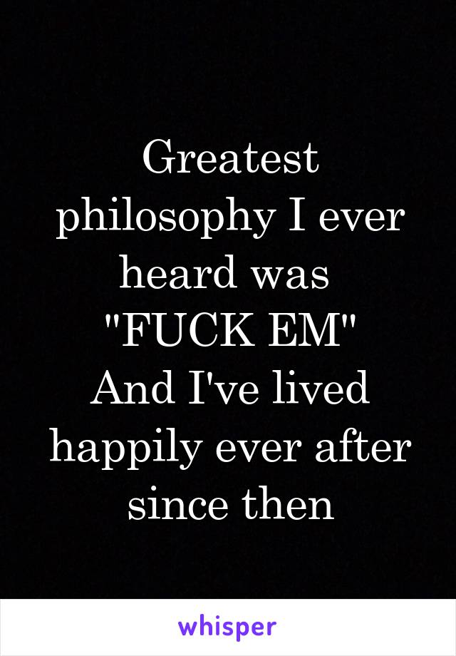 Greatest philosophy I ever heard was 
"FUCK EM"
And I've lived happily ever after since then