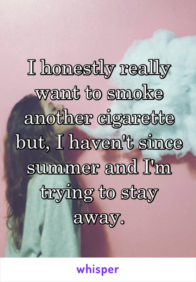 I honestly really want to smoke another cigarette but, I haven't since summer and I'm trying to stay away.
