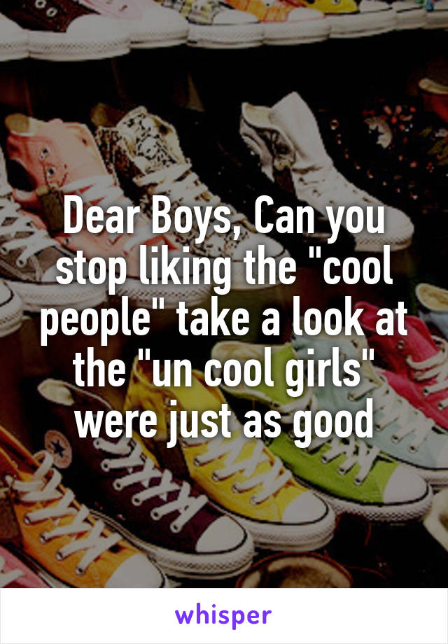 Dear Boys, Can you stop liking the "cool people" take a look at the "un cool girls" were just as good