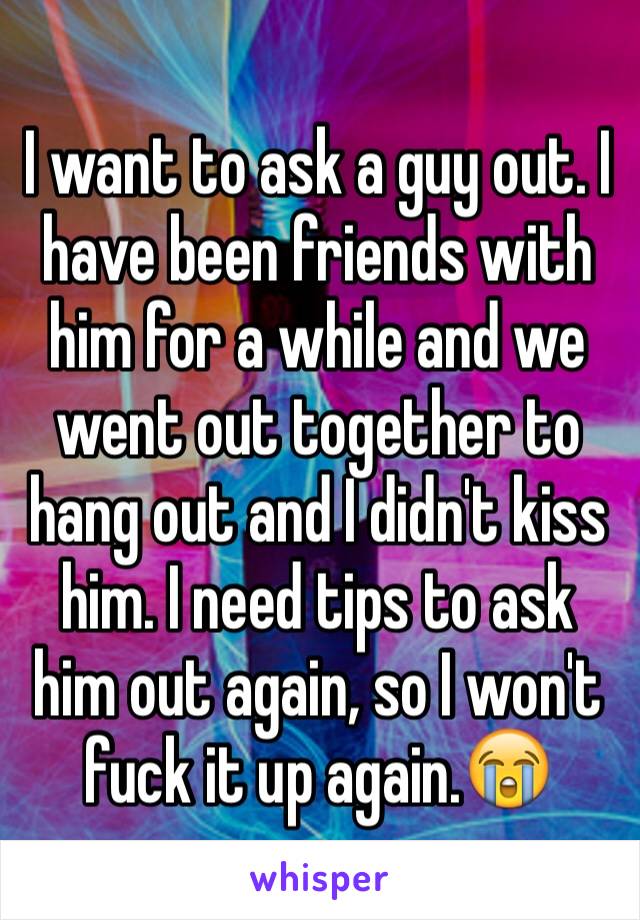 I want to ask a guy out. I have been friends with him for a while and we went out together to hang out and I didn't kiss him. I need tips to ask him out again, so I won't fuck it up again.😭