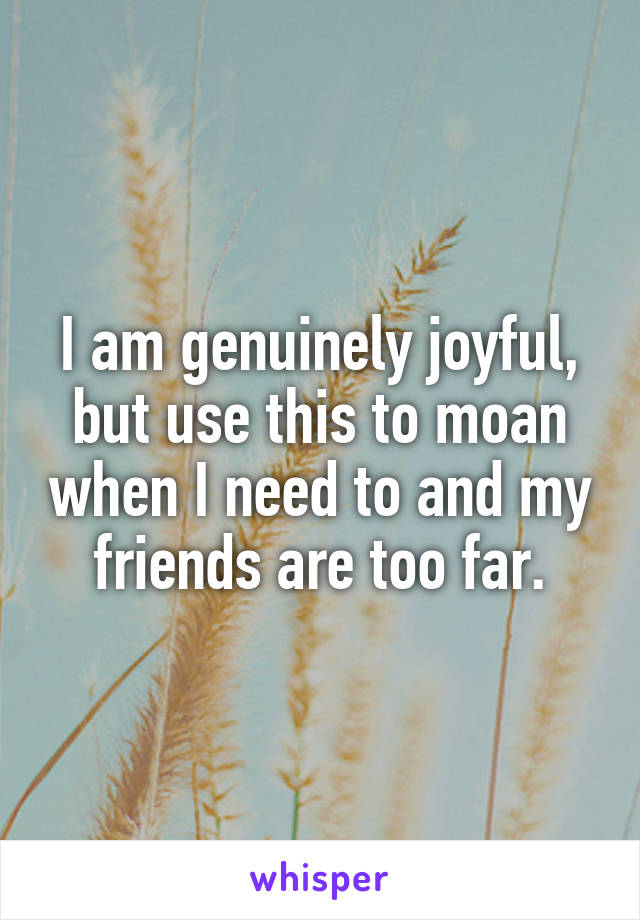 I am genuinely joyful, but use this to moan when I need to and my friends are too far.