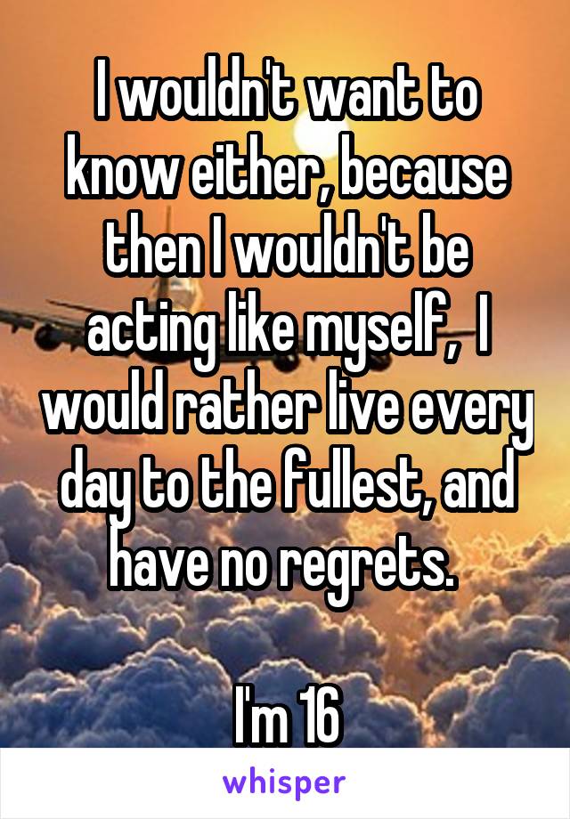 I wouldn't want to know either, because then I wouldn't be acting like myself,  I would rather live every day to the fullest, and have no regrets. 

I'm 16