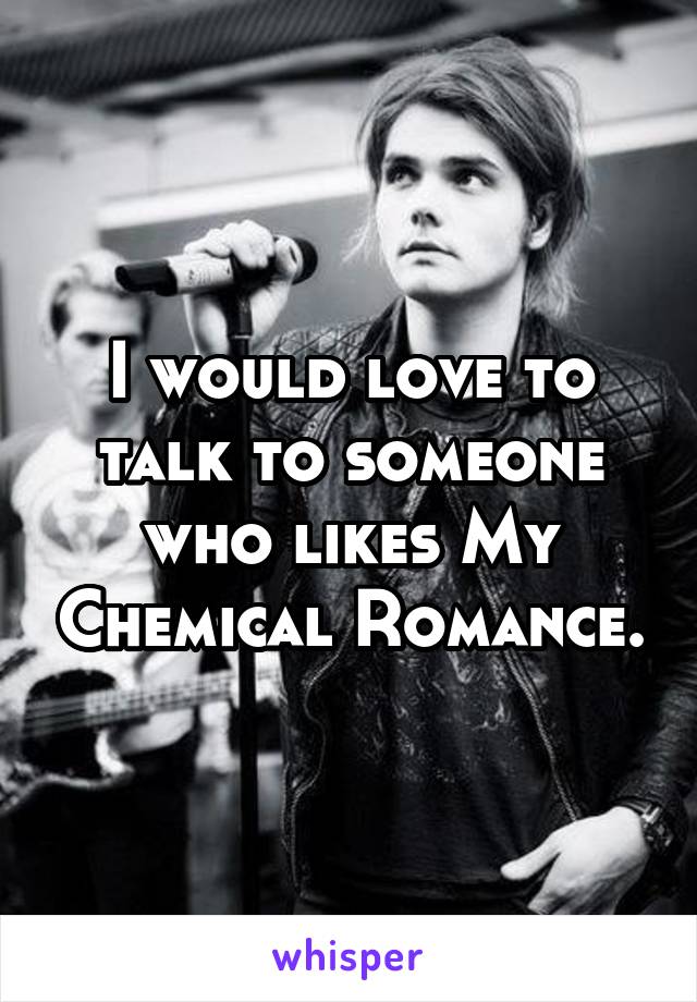 I would love to talk to someone who likes My Chemical Romance.