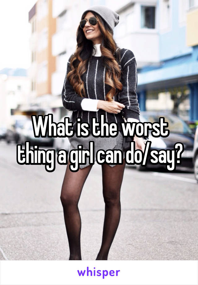 What is the worst thing a girl can do/say?