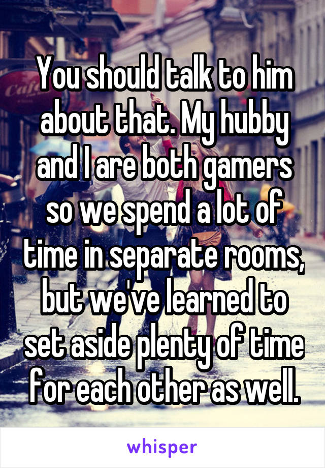 You should talk to him about that. My hubby and I are both gamers so we spend a lot of time in separate rooms, but we've learned to set aside plenty of time for each other as well.