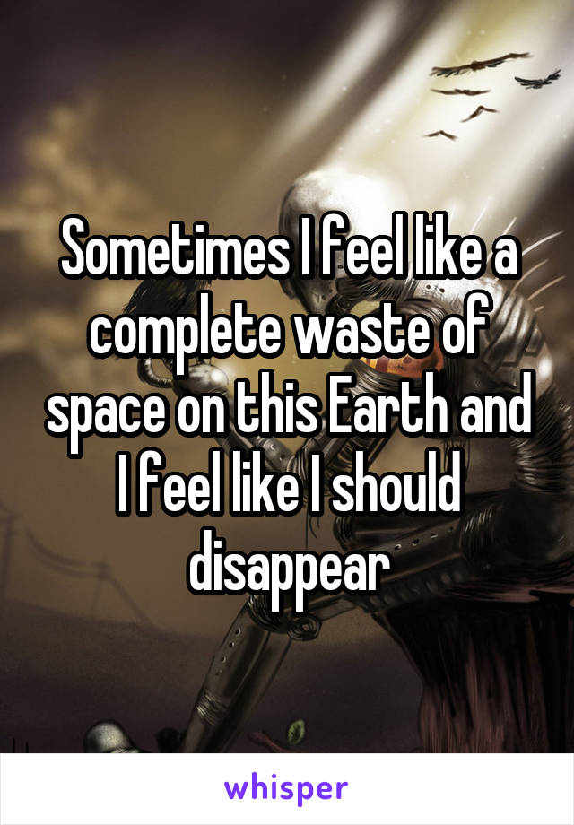 Sometimes I feel like a complete waste of space on this Earth and I feel like I should disappear