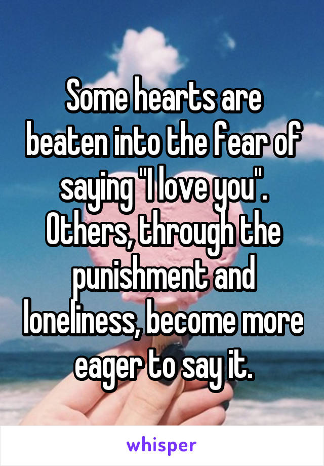 Some hearts are beaten into the fear of saying "I love you". Others, through the punishment and loneliness, become more eager to say it.