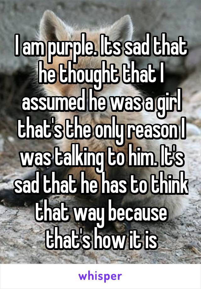 I am purple. Its sad that he thought that I assumed he was a girl that's the only reason I was talking to him. It's sad that he has to think that way because that's how it is