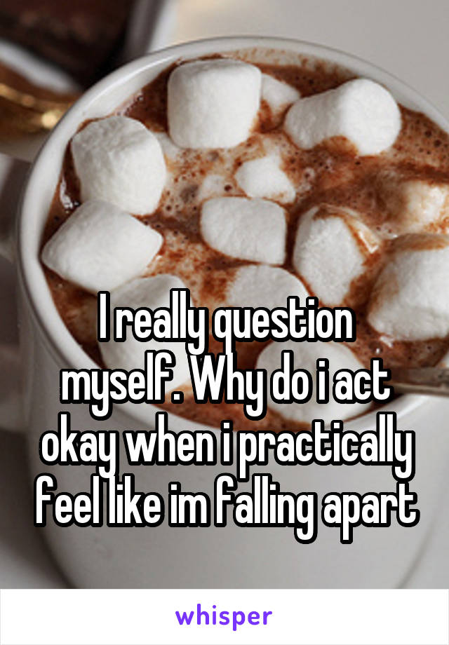 


I really question myself. Why do i act okay when i practically feel like im falling apart