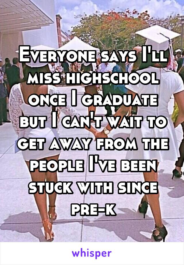 Everyone says I'll miss highschool once I graduate but I can't wait to get away from the people I've been stuck with since pre-k
