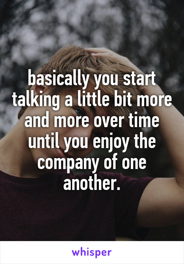 basically you start talking a little bit more and more over time until you enjoy the company of one another.