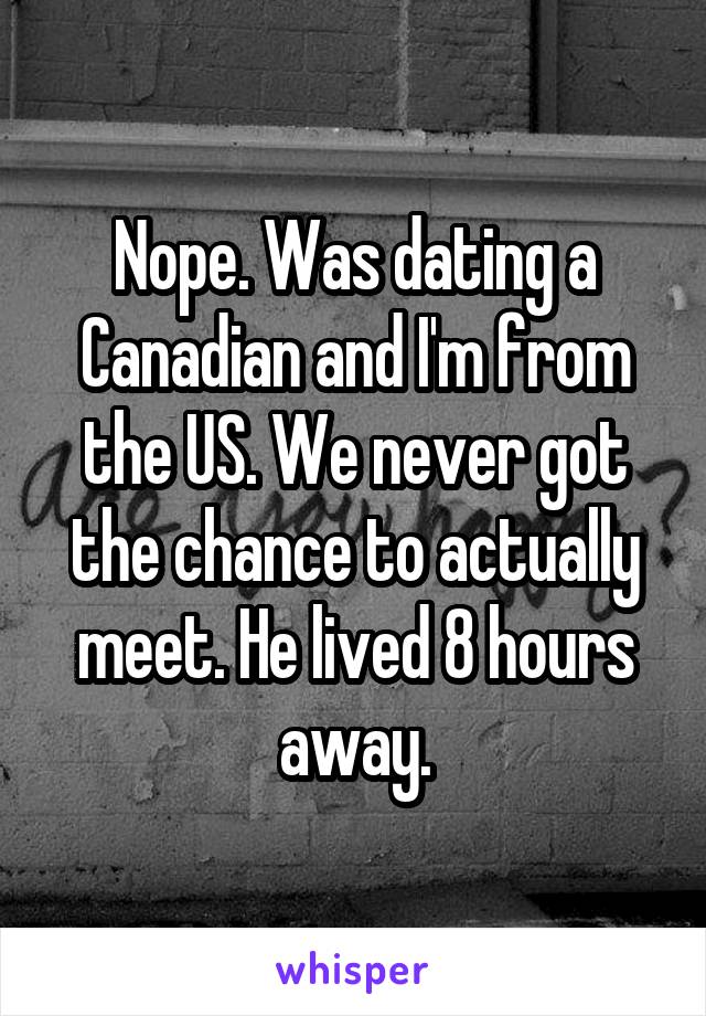 Nope. Was dating a Canadian and I'm from the US. We never got the chance to actually meet. He lived 8 hours away.