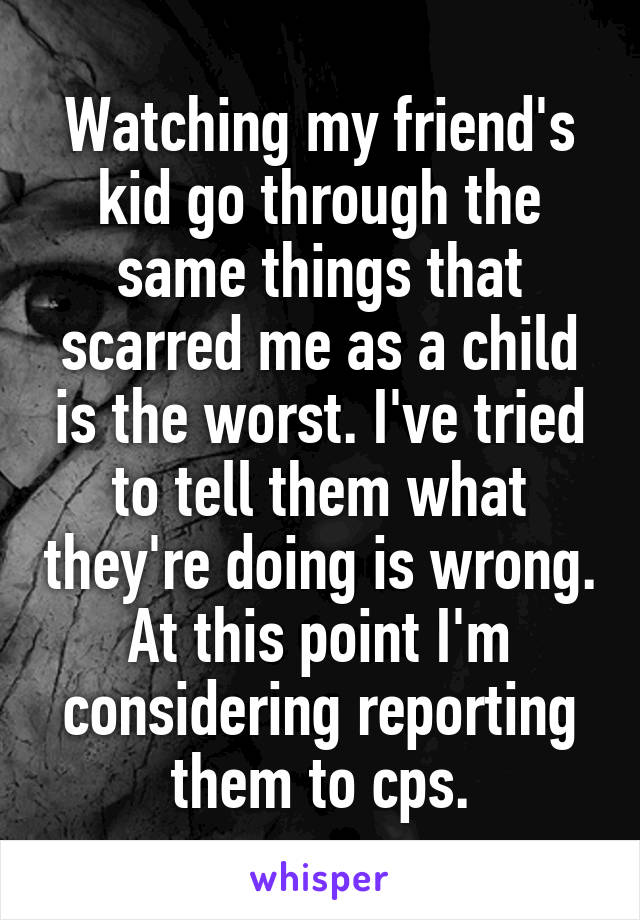 Watching my friend's kid go through the same things that scarred me as a child is the worst. I've tried to tell them what they're doing is wrong. At this point I'm considering reporting them to cps.